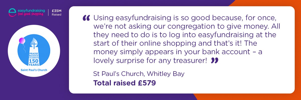 Using easy fundraising is so good because for once, we're not asking our congregation to give money. All they need to do is log into easyfundraisin at the start of their online shopping and that's it! The money simply appears in your bank account - a lovely surprise for any treasurer. St Pauls Church Whitely Bay - raised £579